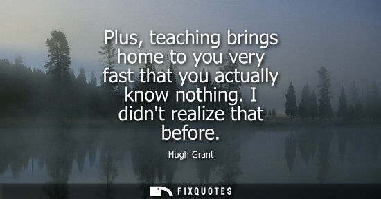 Small: Plus, teaching brings home to you very fast that you actually know nothing. I didnt realize that before