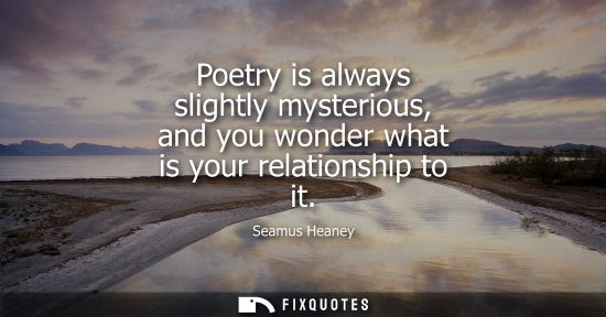 Small: Poetry is always slightly mysterious, and you wonder what is your relationship to it