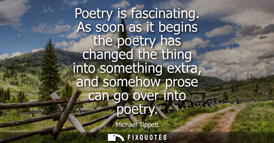 Small: Poetry is fascinating. As soon as it begins the poetry has changed the thing into something extra, and somehow