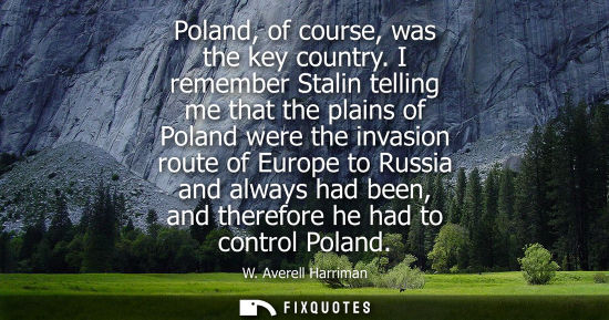 Small: Poland, of course, was the key country. I remember Stalin telling me that the plains of Poland were the