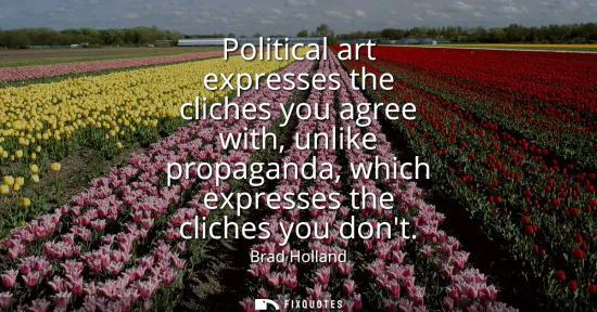 Small: Political art expresses the cliches you agree with, unlike propaganda, which expresses the cliches you dont