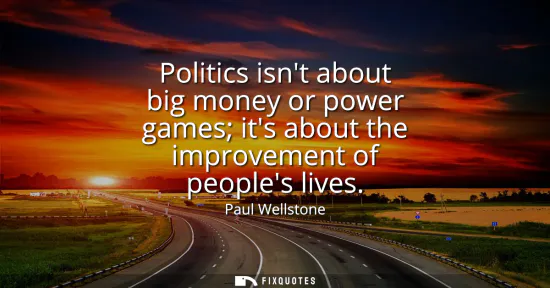 Small: Politics isnt about big money or power games its about the improvement of peoples lives