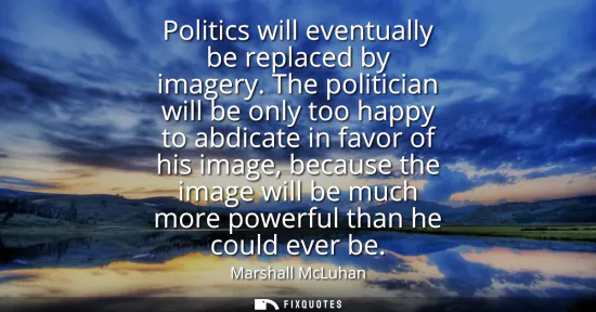 Small: Politics will eventually be replaced by imagery. The politician will be only too happy to abdicate in favor of