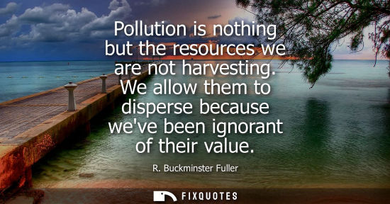 Small: Pollution is nothing but the resources we are not harvesting. We allow them to disperse because weve been igno
