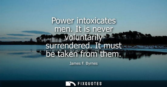 Small: Power intoxicates men. It is never voluntarily surrendered. It must be taken from them