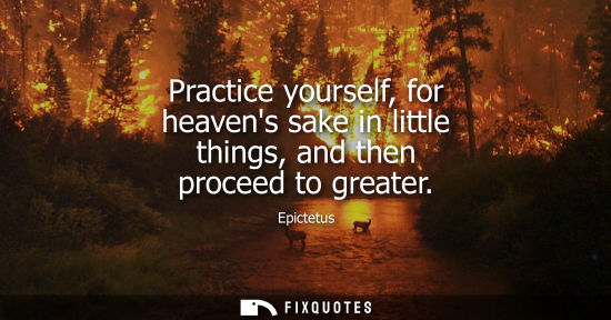 Small: Practice yourself, for heavens sake in little things, and then proceed to greater