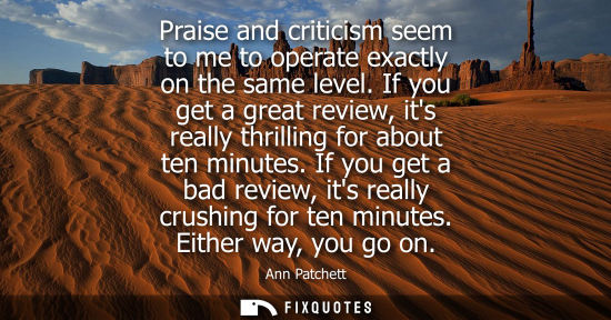 Small: Praise and criticism seem to me to operate exactly on the same level. If you get a great review, its re