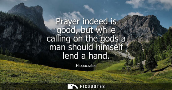 Small: Hippocrates: Prayer indeed is good, but while calling on the gods a man should himself lend a hand