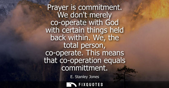 Small: Prayer is commitment. We dont merely co-operate with God with certain things held back within. We, the 