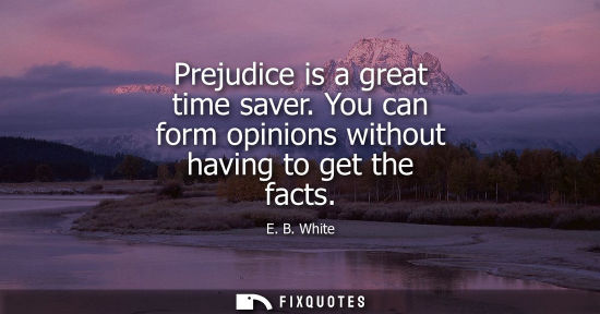 Small: E. B. White: Prejudice is a great time saver. You can form opinions without having to get the facts