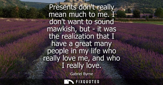 Small: Presents dont really mean much to me. I dont want to sound mawkish, but - it was the realization that I have a