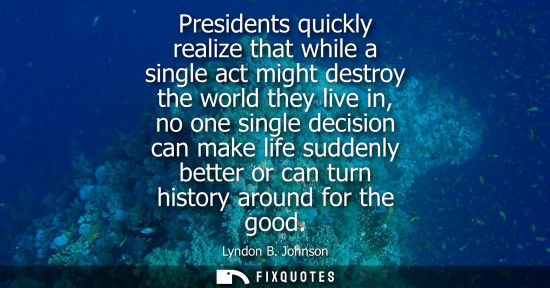 Small: Presidents quickly realize that while a single act might destroy the world they live in, no one single decisio