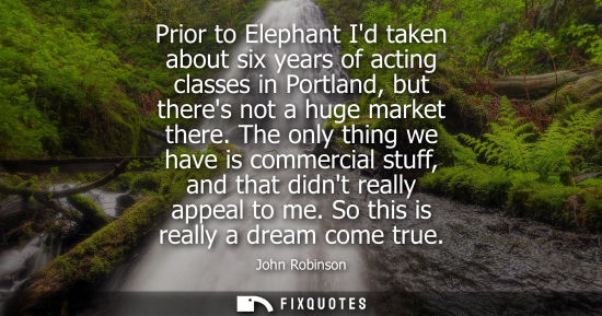 Small: Prior to Elephant Id taken about six years of acting classes in Portland, but theres not a huge market 