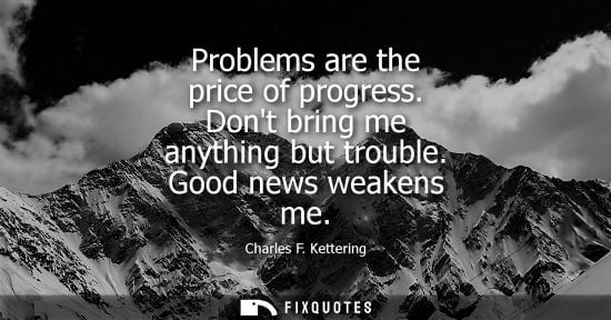 Small: Problems are the price of progress. Dont bring me anything but trouble. Good news weakens me - Charles F. Kett