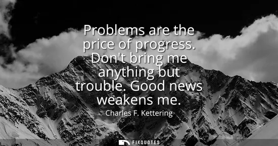 Small: Problems are the price of progress. Dont bring me anything but trouble. Good news weakens me
