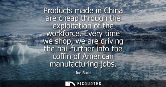 Small: Products made in China are cheap through the exploitation of the workforce. Every time we shop, we are 