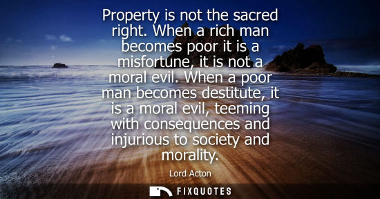 Small: Property is not the sacred right. When a rich man becomes poor it is a misfortune, it is not a moral evil.