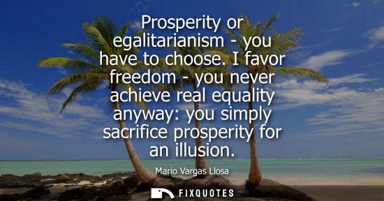Small: Prosperity or egalitarianism - you have to choose. I favor freedom - you never achieve real equality an