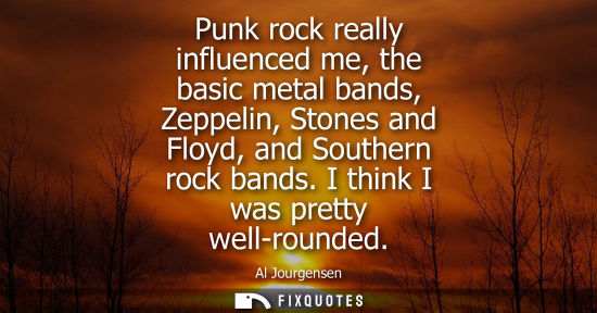 Small: Punk rock really influenced me, the basic metal bands, Zeppelin, Stones and Floyd, and Southern rock ba