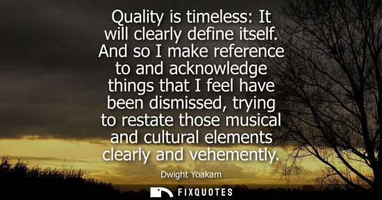 Small: Quality is timeless: It will clearly define itself. And so I make reference to and acknowledge things t