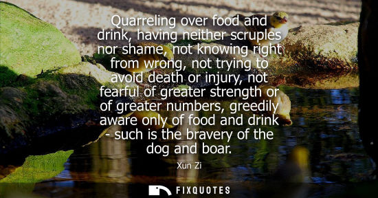 Small: Xun Zi: Quarreling over food and drink, having neither scruples nor shame, not knowing right from wrong, not t