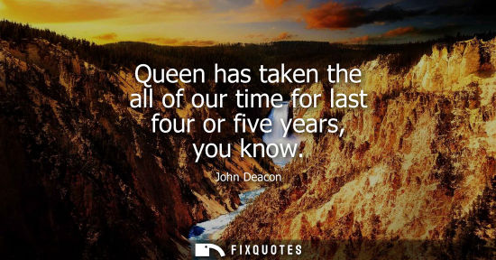 Small: Queen has taken the all of our time for last four or five years, you know