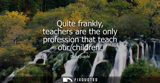 Small: Quite frankly, teachers are the only profession that teach our children