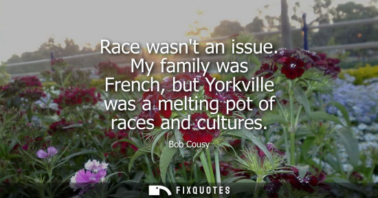 Small: Race wasnt an issue. My family was French, but Yorkville was a melting pot of races and cultures