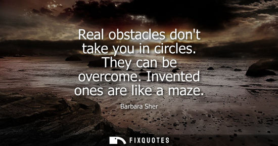 Small: Real obstacles dont take you in circles. They can be overcome. Invented ones are like a maze