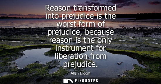 Small: Reason transformed into prejudice is the worst form of prejudice, because reason is the only instrument