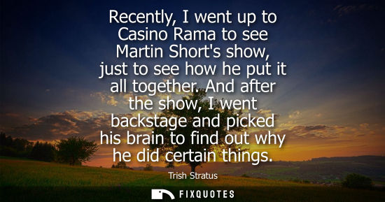 Small: Recently, I went up to Casino Rama to see Martin Shorts show, just to see how he put it all together.