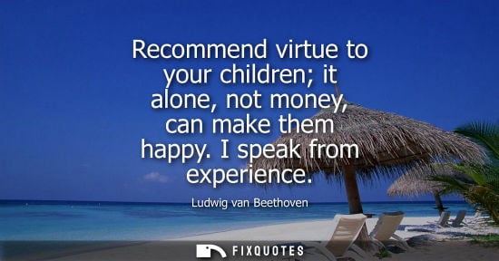 Small: Recommend virtue to your children it alone, not money, can make them happy. I speak from experience