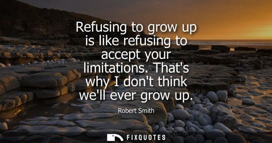 Small: Refusing to grow up is like refusing to accept your limitations. Thats why I dont think well ever grow up