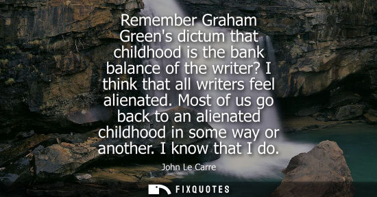 Small: Remember Graham Greens dictum that childhood is the bank balance of the writer? I think that all writer