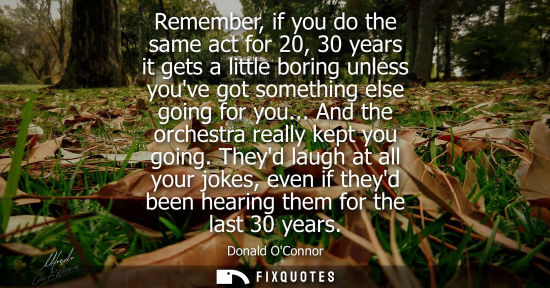Small: Remember, if you do the same act for 20, 30 years it gets a little boring unless youve got something el