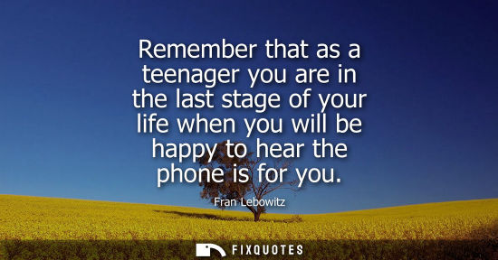 Small: Remember that as a teenager you are in the last stage of your life when you will be happy to hear the p