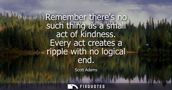 Small: Remember theres no such thing as a small act of kindness. Every act creates a ripple with no logical en
