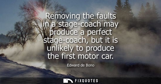 Small: Edward de Bono: Removing the faults in a stage-coach may produce a perfect stage-coach, but it is unlikely to 