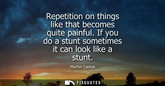 Small: Repetition on things like that becomes quite painful. If you do a stunt sometimes it can look like a st