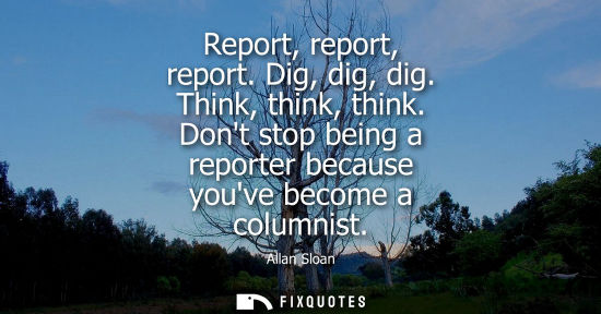 Small: Report, report, report. Dig, dig, dig. Think, think, think. Dont stop being a reporter because youve be