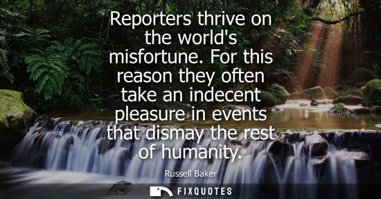 Small: Reporters thrive on the worlds misfortune. For this reason they often take an indecent pleasure in even