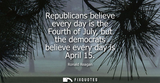 Small: Republicans believe every day is the Fourth of July, but the democrats believe every day is April 15 - Ronald 
