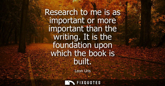 Small: Research to me is as important or more important than the writing. It is the foundation upon which the 