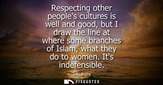 Small: Respecting other peoples cultures is well and good, but I draw the line at where some branches of Islam, what 