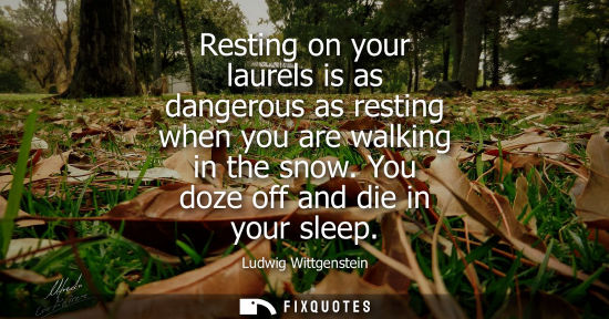 Small: Resting on your laurels is as dangerous as resting when you are walking in the snow. You doze off and d