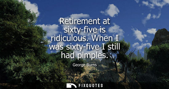 Small: Retirement at sixty-five is ridiculous. When I was sixty-five I still had pimples