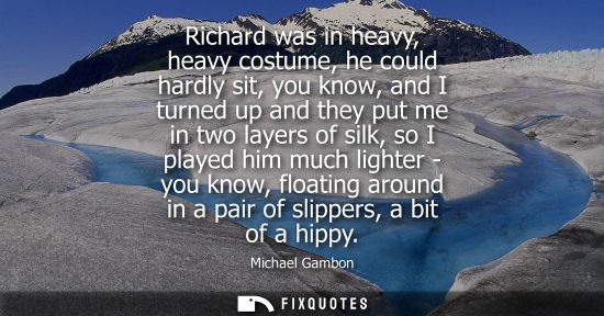 Small: Richard was in heavy, heavy costume, he could hardly sit, you know, and I turned up and they put me in 