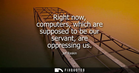 Small: Right now, computers, which are supposed to be our servant, are oppressing us