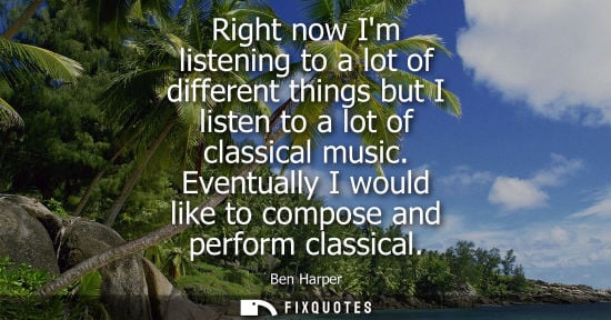 Small: Right now Im listening to a lot of different things but I listen to a lot of classical music. Eventuall