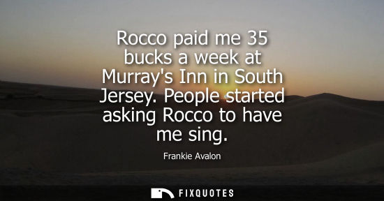 Small: Rocco paid me 35 bucks a week at Murrays Inn in South Jersey. People started asking Rocco to have me si
